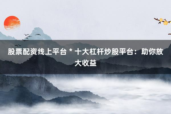 股票配资线上平台 * 十大杠杆炒股平台：助你放大收益