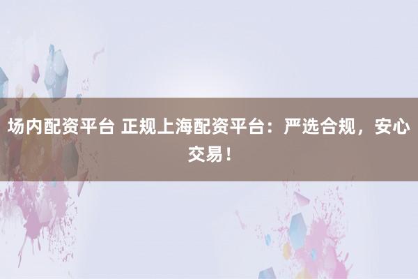 场内配资平台 正规上海配资平台：严选合规，安心交易！