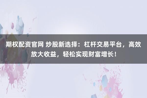 期权配资官网 炒股新选择：杠杆交易平台，高效放大收益，轻松实现财富增长！