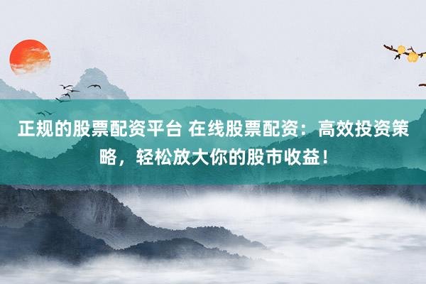 正规的股票配资平台 在线股票配资：高效投资策略，轻松放大你的股市收益！