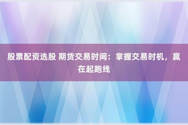 股票配资选股 期货交易时间：掌握交易时机，赢在起跑线