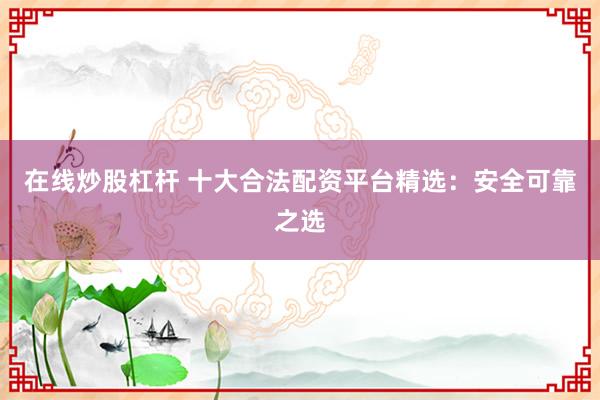在线炒股杠杆 十大合法配资平台精选：安全可靠之选