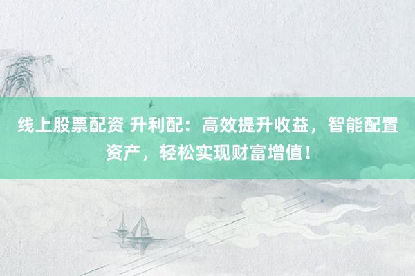 线上股票配资 升利配：高效提升收益，智能配置资产，轻松实现财富增值！