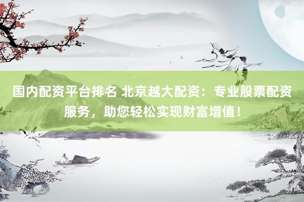 国内配资平台排名 北京越大配资：专业股票配资服务，助您轻松实现财富增值！