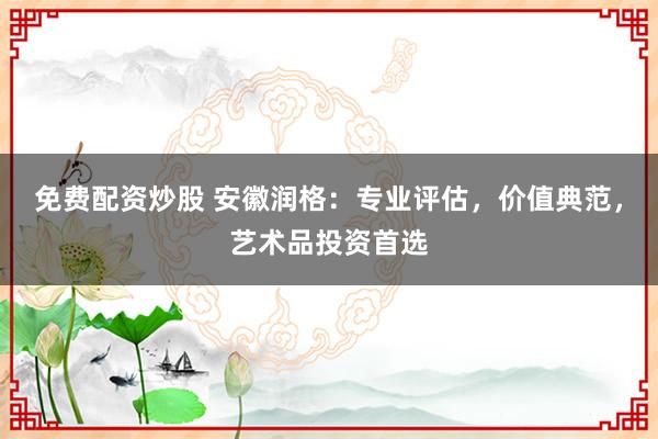 免费配资炒股 安徽润格：专业评估，价值典范，艺术品投资首选
