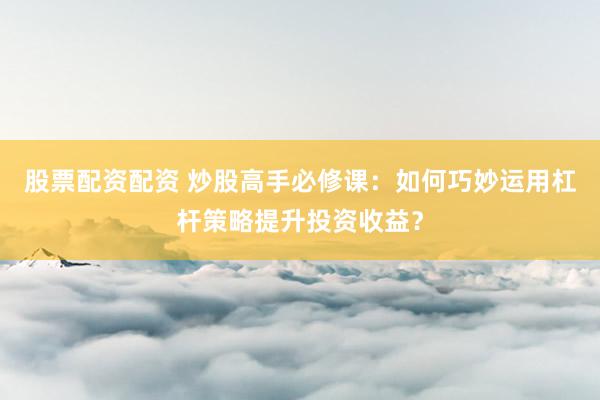 股票配资配资 炒股高手必修课：如何巧妙运用杠杆策略提升投资收益？