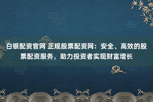 白银配资官网 正规股票配资网：安全、高效的股票配资服务，助力投资者实现财富增长