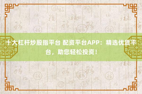 十大杠杆炒股指平台 配资平台APP：精选优质平台，助您轻松投资！