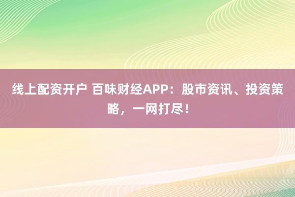 线上配资开户 百味财经APP：股市资讯、投资策略，一网打尽！