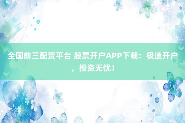 全国前三配资平台 股票开户APP下载：极速开户，投资无忧！