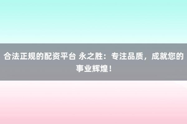 合法正规的配资平台 永之胜：专注品质，成就您的事业辉煌！