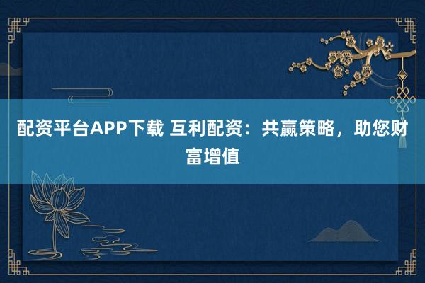 配资平台APP下载 互利配资：共赢策略，助您财富增值
