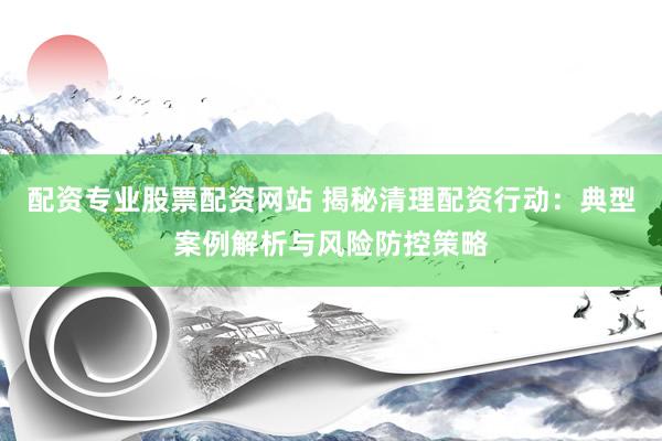 配资专业股票配资网站 揭秘清理配资行动：典型案例解析与风险防控策略