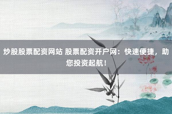 炒股股票配资网站 股票配资开户网：快速便捷，助您投资起航！