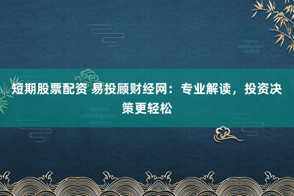 短期股票配资 易投顾财经网：专业解读，投资决策更轻松