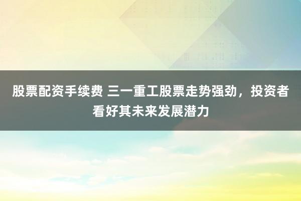 股票配资手续费 三一重工股票走势强劲，投资者看好其未来发展潜力