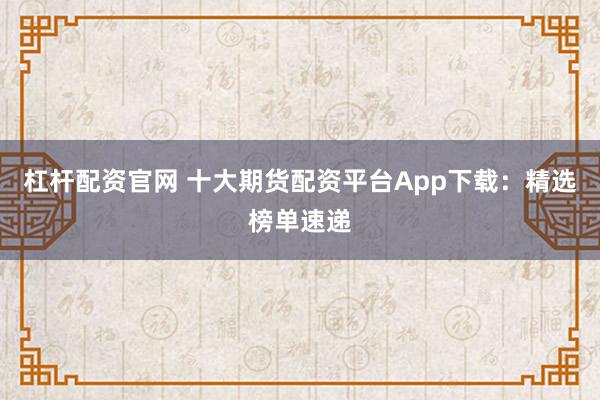 杠杆配资官网 十大期货配资平台App下载：精选榜单速递