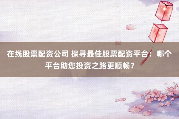 在线股票配资公司 探寻最佳股票配资平台：哪个平台助您投资之路更顺畅？