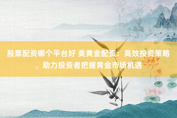 股票配资哪个平台好 美黄金配资：高效投资策略，助力投资者把握黄金市场机遇