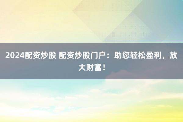 2024配资炒股 配资炒股门户：助您轻松盈利，放大财富！