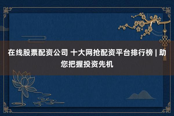 在线股票配资公司 十大网抢配资平台排行榜 | 助您把握投资先机