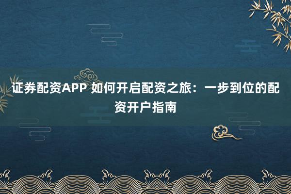 证券配资APP 如何开启配资之旅：一步到位的配资开户指南
