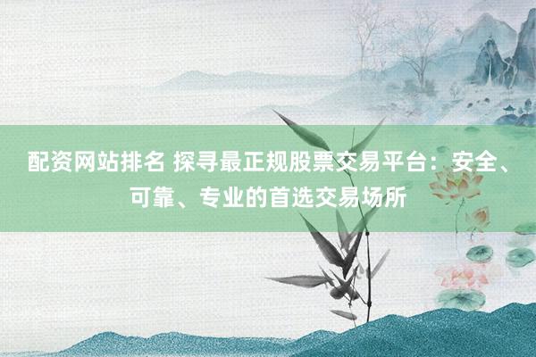 配资网站排名 探寻最正规股票交易平台：安全、可靠、专业的首选交易场所