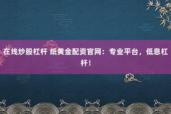 在线炒股杠杆 纸黄金配资官网：专业平台，低息杠杆！