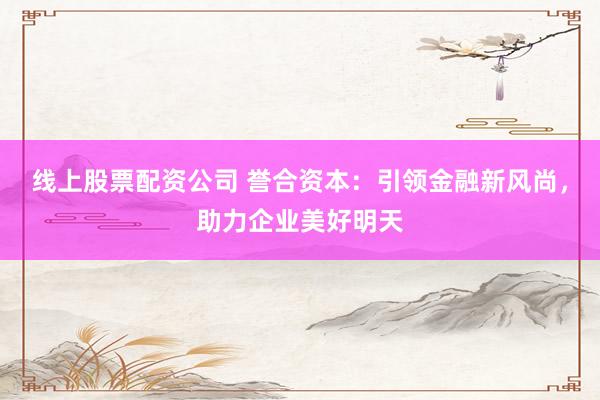 线上股票配资公司 誉合资本：引领金融新风尚，助力企业美好明天
