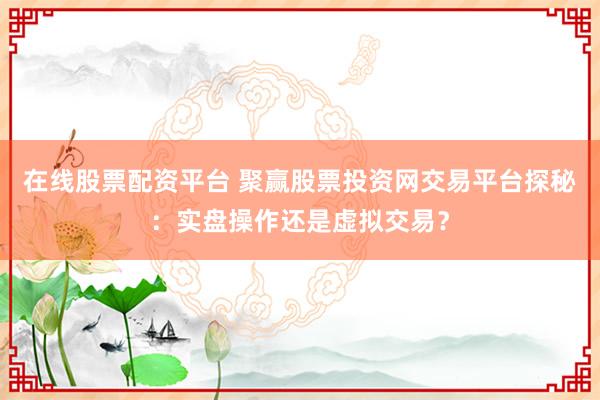在线股票配资平台 聚赢股票投资网交易平台探秘：实盘操作还是虚拟交易？
