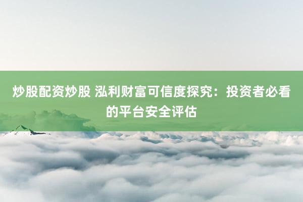 炒股配资炒股 泓利财富可信度探究：投资者必看的平台安全评估