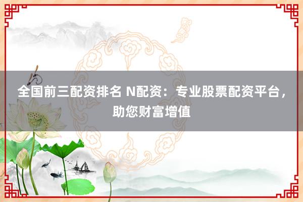 全国前三配资排名 N配资：专业股票配资平台，助您财富增值
