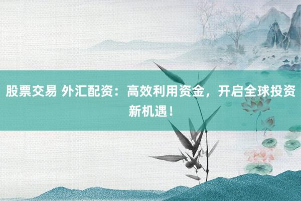 股票交易 外汇配资：高效利用资金，开启全球投资新机遇！