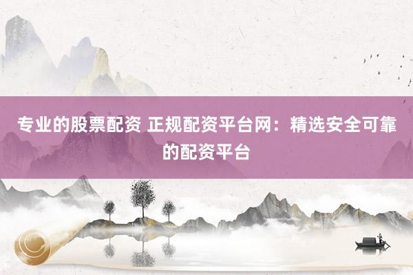 专业的股票配资 正规配资平台网：精选安全可靠的配资平台