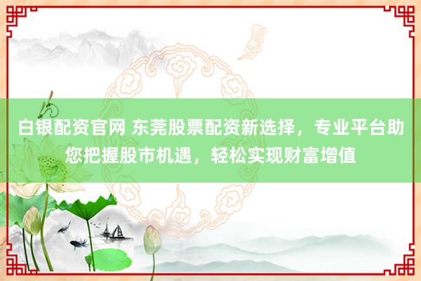 白银配资官网 东莞股票配资新选择，专业平台助您把握股市机遇，轻松实现财富增值