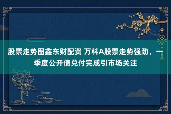 股票走势图鑫东财配资 万科A股票走势强劲，一季度公开债兑付完成引市场关注