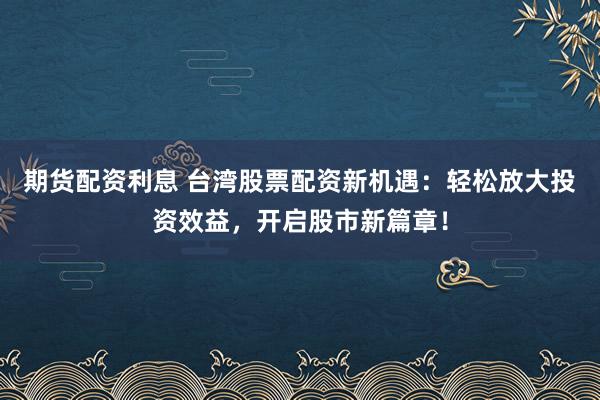 期货配资利息 台湾股票配资新机遇：轻松放大投资效益，开启股市新篇章！