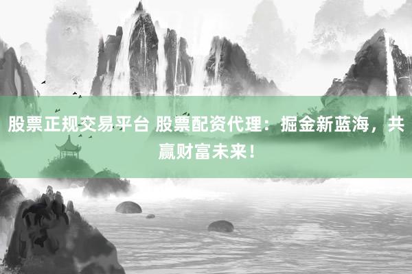 股票正规交易平台 股票配资代理：掘金新蓝海，共赢财富未来！