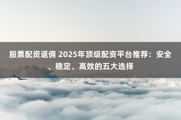股票配资返佣 2025年顶级配资平台推荐：安全、稳定、高效的五大选择