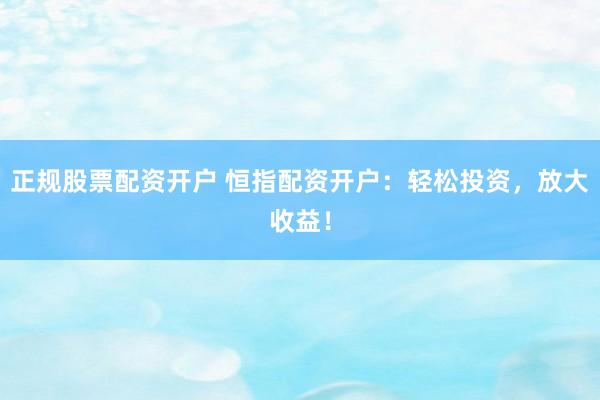 正规股票配资开户 恒指配资开户：轻松投资，放大收益！