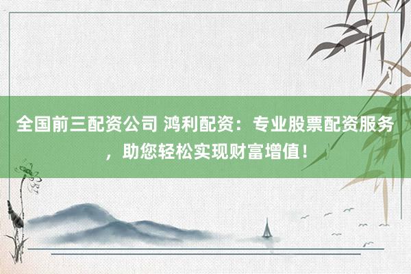 全国前三配资公司 鸿利配资：专业股票配资服务，助您轻松实现财富增值！