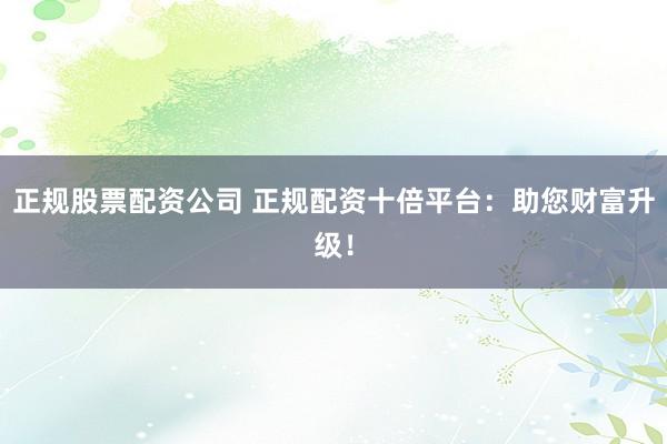 正规股票配资公司 正规配资十倍平台：助您财富升级！