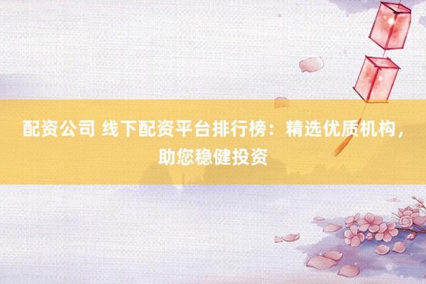 配资公司 线下配资平台排行榜：精选优质机构，助您稳健投资