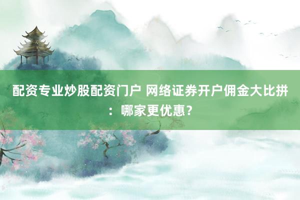 配资专业炒股配资门户 网络证券开户佣金大比拼：哪家更优惠？