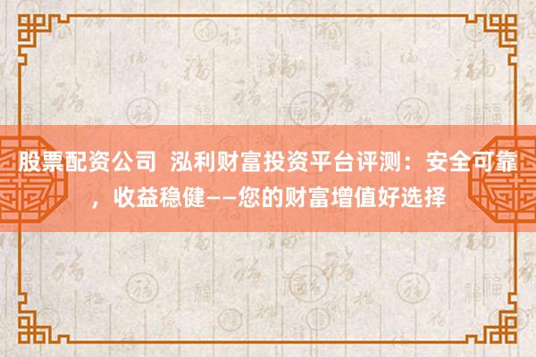 股票配资公司  泓利财富投资平台评测：安全可靠，收益稳健——您的财富增值好选择
