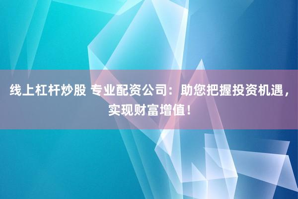 线上杠杆炒股 专业配资公司：助您把握投资机遇，实现财富增值！