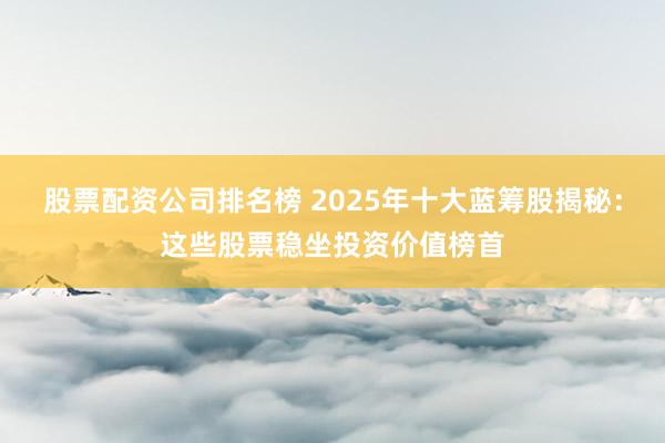 股票配资公司排名榜 2025年十大蓝筹股揭秘：这些股票稳坐投资价值榜首