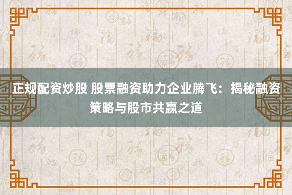 正规配资炒股 股票融资助力企业腾飞：揭秘融资策略与股市共赢之道
