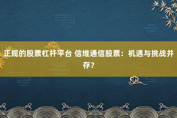 正规的股票杠杆平台 信维通信股票：机遇与挑战并存？