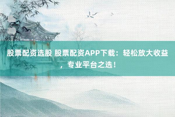 股票配资选股 股票配资APP下载：轻松放大收益，专业平台之选！
